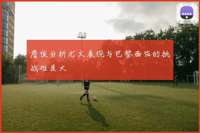 詹俊分析尤文表现与巴黎面临的挑战难度大