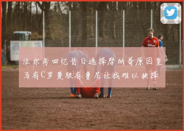 法尔考回忆昔日选择摩纳哥原因皇马有C罗曼联有鲁尼让我难以抉择