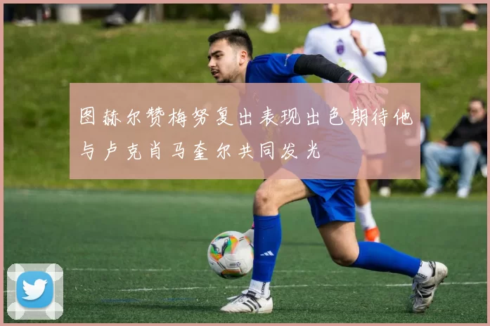 图赫尔赞梅努复出表现出色期待他与卢克肖马奎尔共同发光