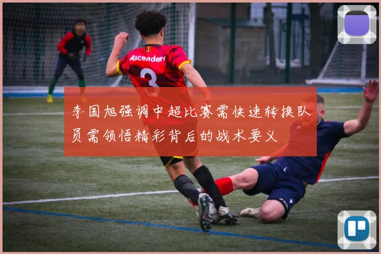 李国旭强调中超比赛需快速转换队员需领悟精彩背后的战术要义