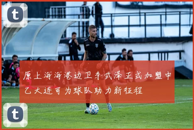 原上海海港边卫李武泽正式加盟中乙大连可为球队助力新征程