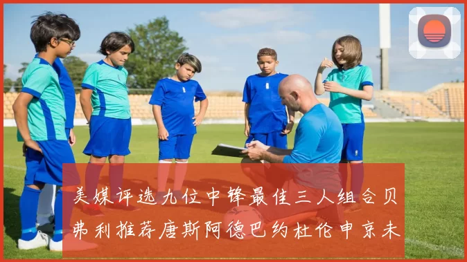 美媒评选九位中锋最佳三人组合贝弗利推荐唐斯阿德巴约杜伦申京未入选