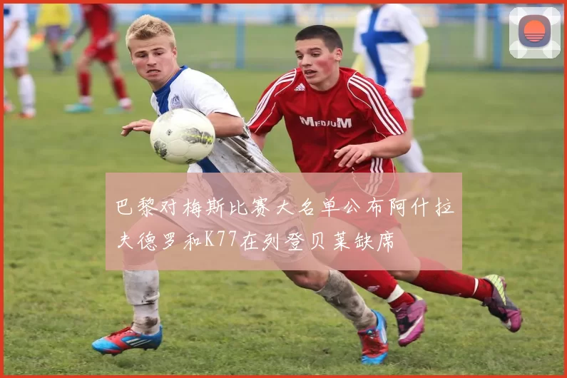 巴黎对梅斯比赛大名单公布阿什拉夫德罗和K77在列登贝莱缺席