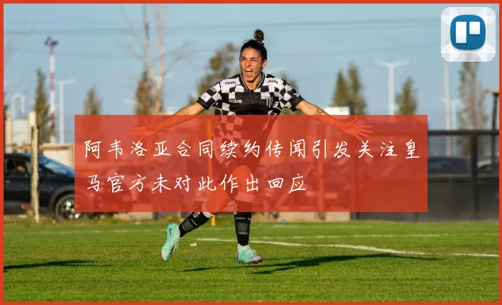 阿韦洛亚合同续约传闻引发关注皇马官方未对此作出回应