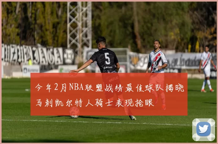 今年2月NBA联盟战绩最佳球队揭晓马刺凯尔特人骑士表现抢眼