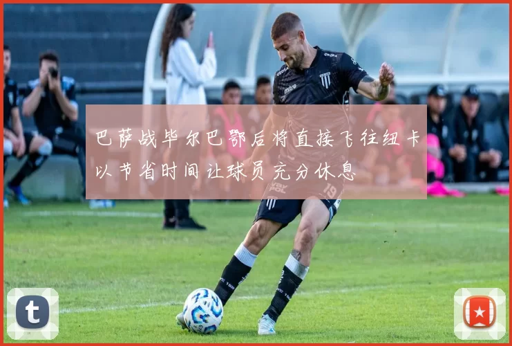 巴萨战毕尔巴鄂后将直接飞往纽卡以节省时间让球员充分休息