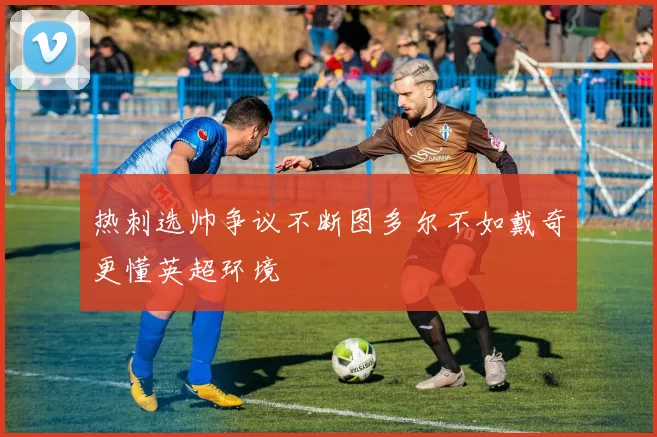 热刺选帅争议不断图多尔不如戴奇更懂英超环境