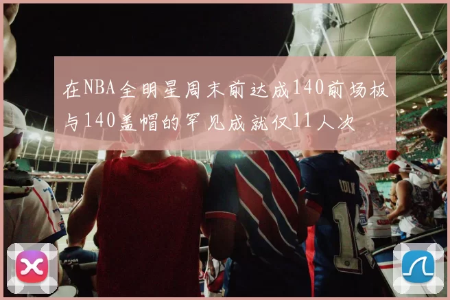 在NBA全明星周末前达成140前场板与140盖帽的罕见成就仅11人次