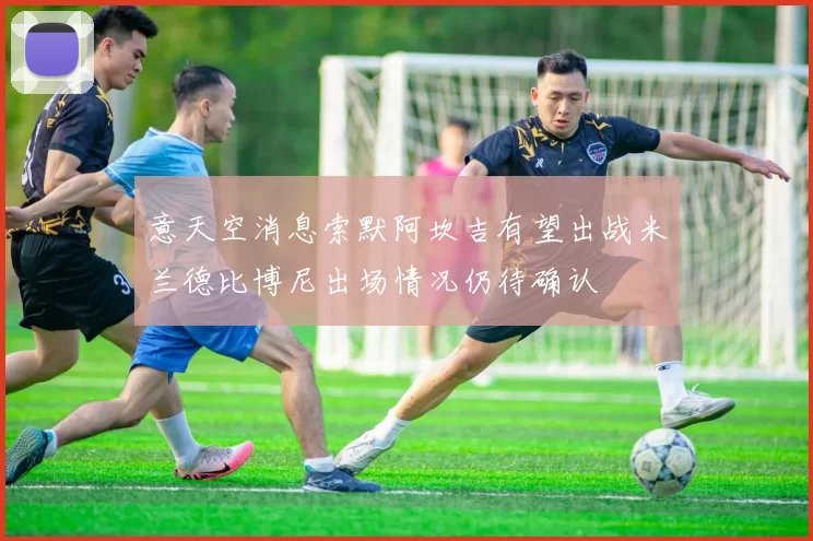 意天空消息索默阿坎吉有望出战米兰德比博尼出场情况仍待确认