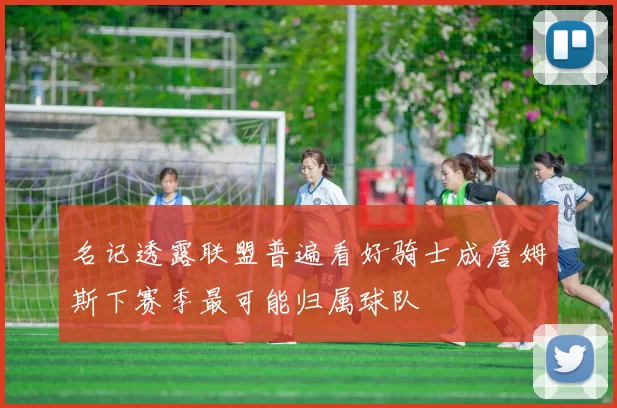 名记透露联盟普遍看好骑士成詹姆斯下赛季最可能归属球队