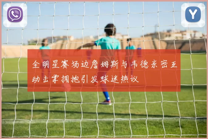 全明星赛场边詹姆斯与韦德亲密互动击掌拥抱引发球迷热议