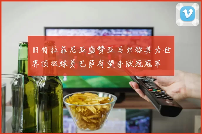 旧将拉菲尼亚盛赞亚马尔称其为世界顶级球员巴萨有望夺欧冠冠军