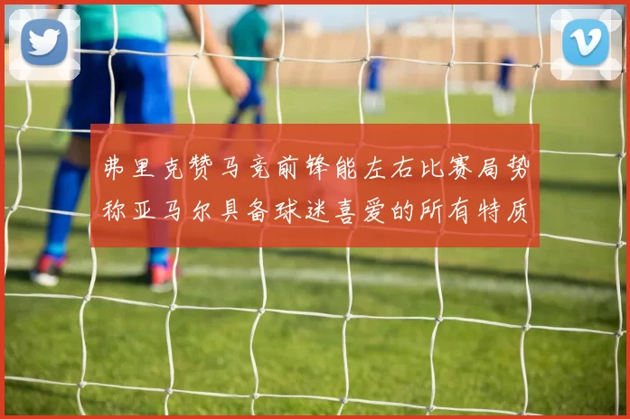 弗里克赞马竞前锋能左右比赛局势称亚马尔具备球迷喜爱的所有特质