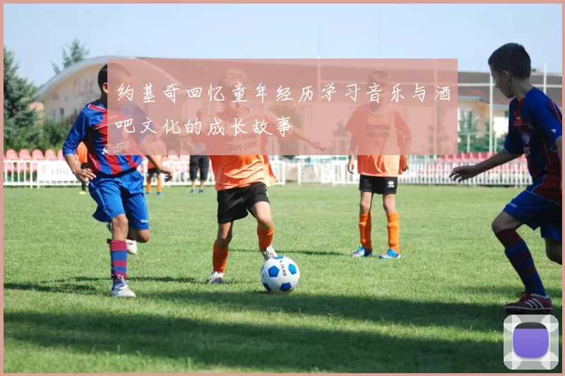 约基奇回忆童年经历学习音乐与酒吧文化的成长故事