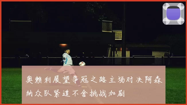 奥赖利展望争冠之路主场对决阿森纳众队紧追不舍挑战加剧