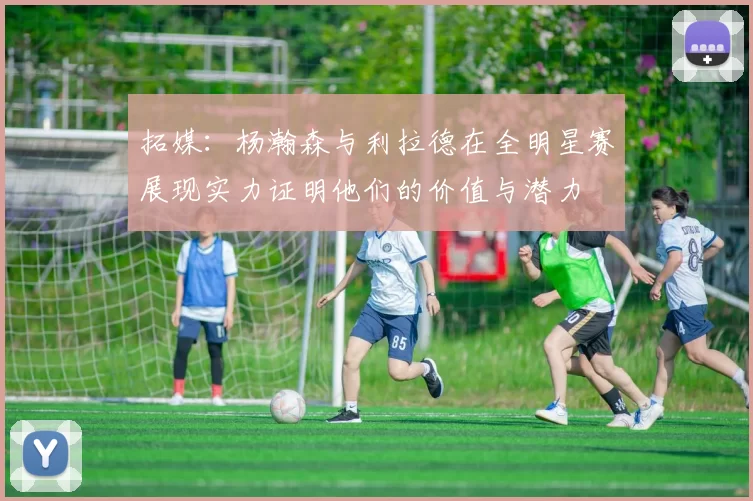 拓媒：杨瀚森与利拉德在全明星赛展现实力证明他们的价值与潜力