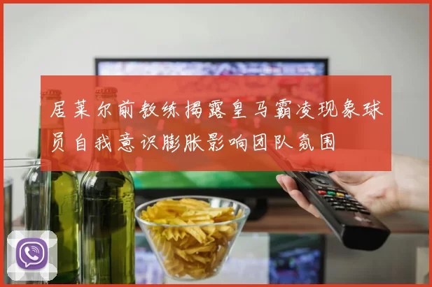 居莱尔前教练揭露皇马霸凌现象球员自我意识膨胀影响团队氛围