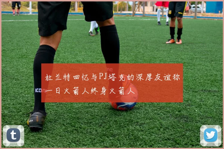 杜兰特回忆与PJ塔克的深厚友谊称一日火箭人终身火箭人