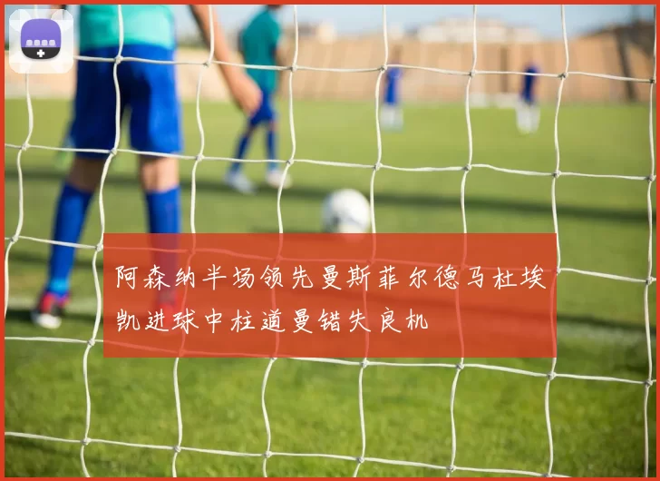 阿森纳半场领先曼斯菲尔德马杜埃凯进球中柱道曼错失良机
