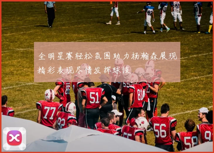 全明星赛轻松氛围助力杨瀚森展现精彩表现尽情发挥球技
