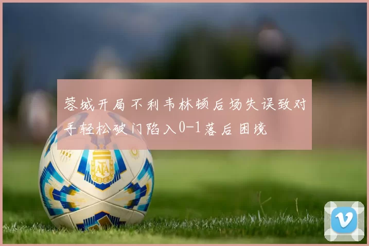 蓉城开局不利韦林顿后场失误致对手轻松破门陷入0-1落后困境