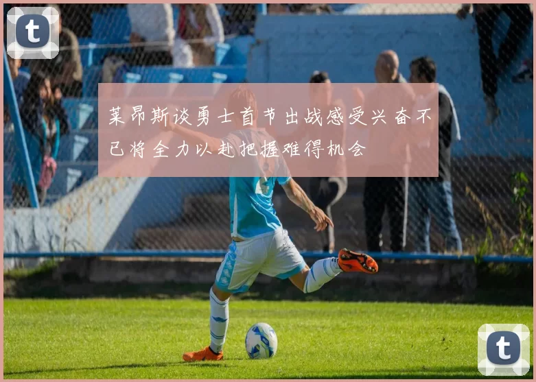 莱昂斯谈勇士首节出战感受兴奋不已将全力以赴把握难得机会