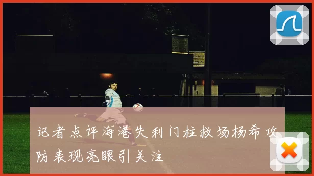 记者点评海港失利门柱救场杨希攻防表现亮眼引关注