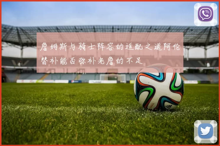 詹姆斯与骑士阵容的适配之道阿伦替补能否弥补老詹的不足