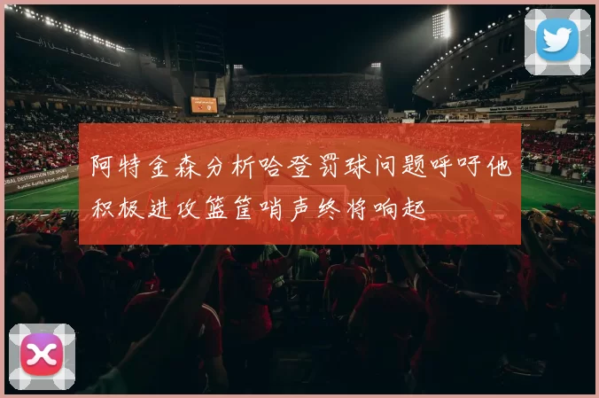 阿特金森分析哈登罚球问题呼吁他积极进攻篮筐哨声终将响起