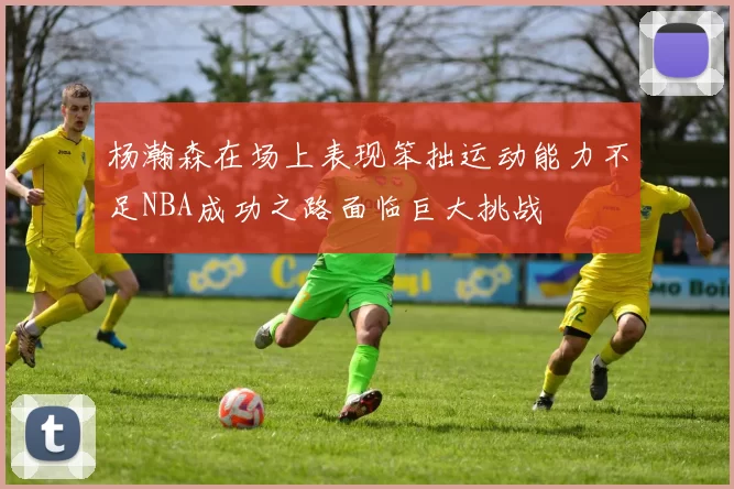 杨瀚森在场上表现笨拙运动能力不足NBA成功之路面临巨大挑战