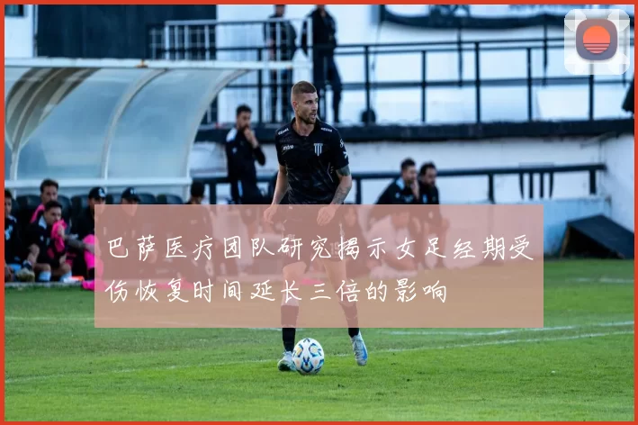 巴萨医疗团队研究揭示女足经期受伤恢复时间延长三倍的影响