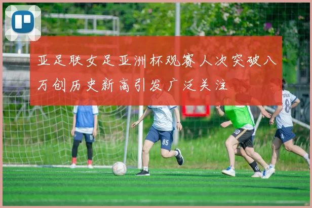 亚足联女足亚洲杯观赛人次突破八万创历史新高引发广泛关注