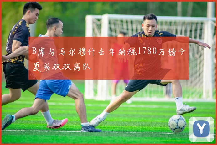 B席与马尔穆什去年纳税1780万镑今夏或双双离队