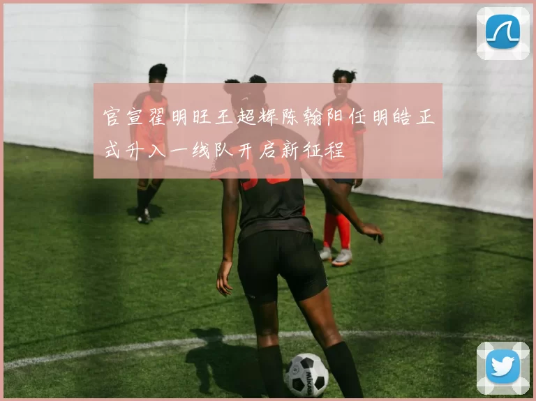 官宣翟明旺王超辉陈翰阳任明皓正式升入一线队开启新征程