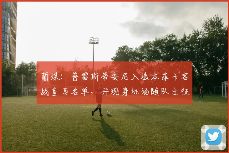 葡媒：普雷斯蒂安尼入选本菲卡客战皇马名单，并现身机场随队出征
