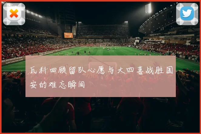 瓦科回顾留队心愿与大四喜战胜国安的难忘瞬间