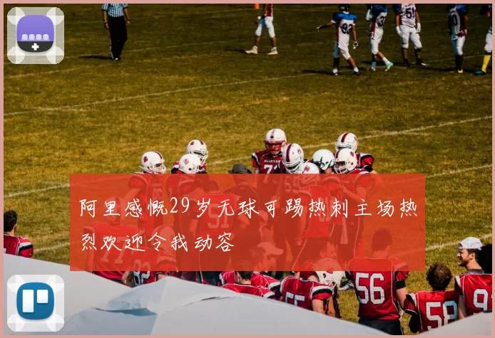 阿里感慨29岁无球可踢热刺主场热烈欢迎令我动容