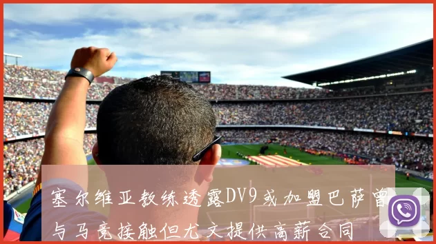 塞尔维亚教练透露DV9或加盟巴萨曾与马竞接触但尤文提供高薪合同