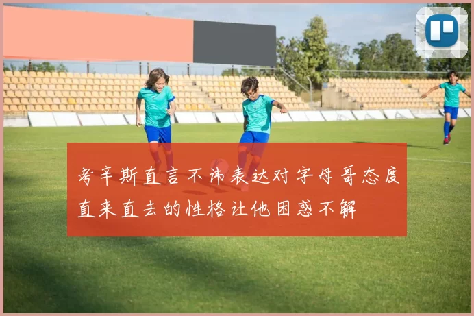 考辛斯直言不讳表达对字母哥态度直来直去的性格让他困惑不解